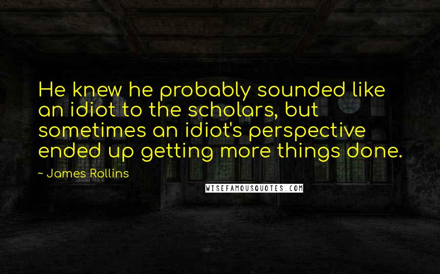 James Rollins Quotes: He knew he probably sounded like an idiot to the scholars, but sometimes an idiot's perspective ended up getting more things done.