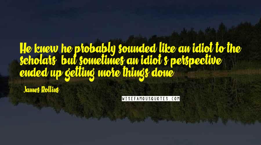 James Rollins Quotes: He knew he probably sounded like an idiot to the scholars, but sometimes an idiot's perspective ended up getting more things done.