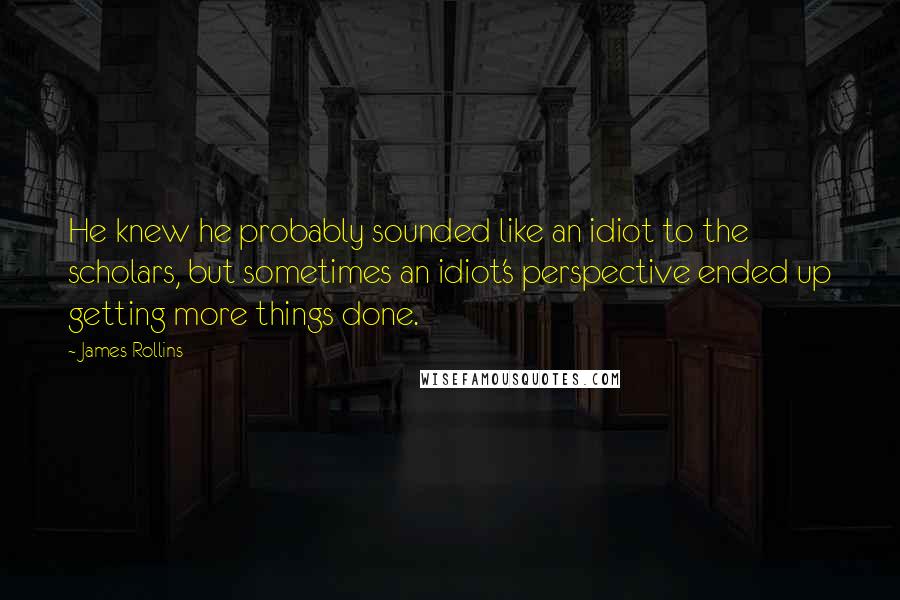 James Rollins Quotes: He knew he probably sounded like an idiot to the scholars, but sometimes an idiot's perspective ended up getting more things done.