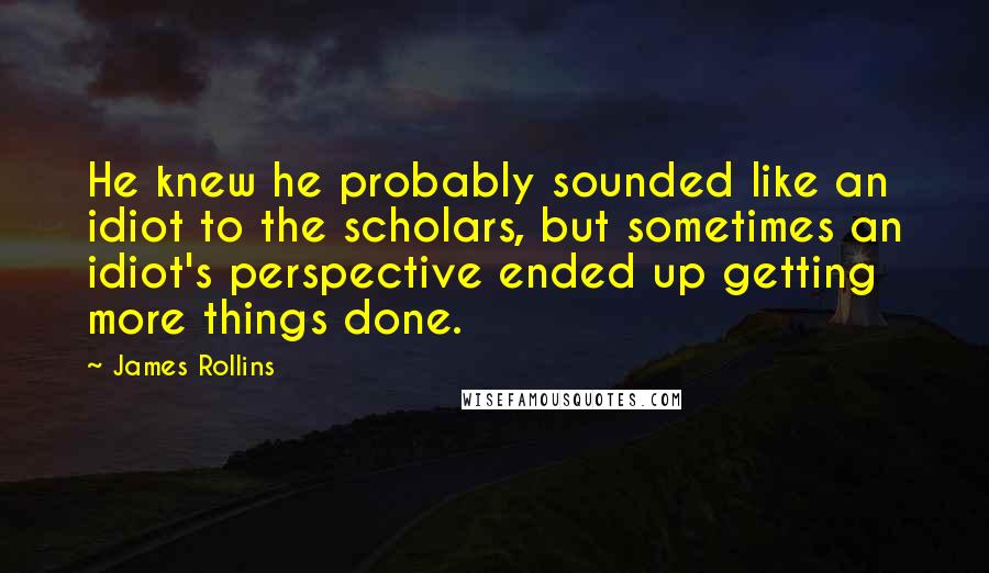 James Rollins Quotes: He knew he probably sounded like an idiot to the scholars, but sometimes an idiot's perspective ended up getting more things done.