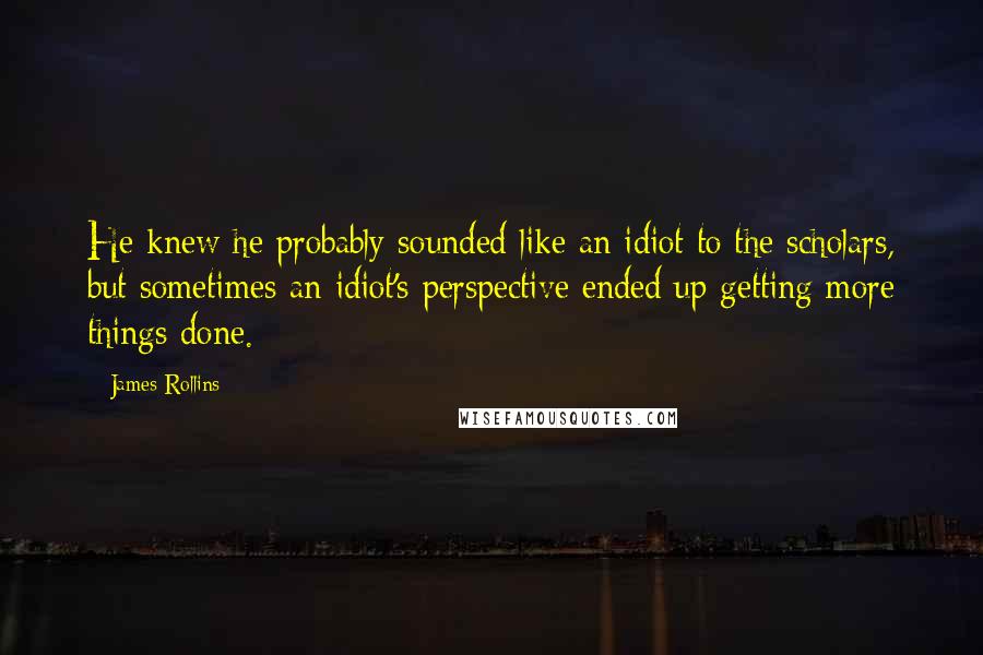 James Rollins Quotes: He knew he probably sounded like an idiot to the scholars, but sometimes an idiot's perspective ended up getting more things done.