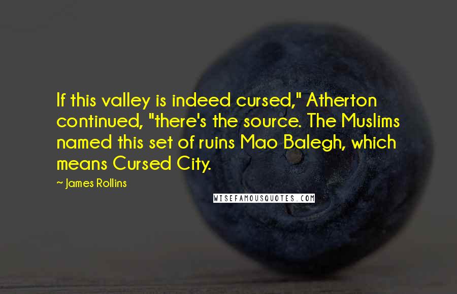 James Rollins Quotes: If this valley is indeed cursed," Atherton continued, "there's the source. The Muslims named this set of ruins Mao Balegh, which means Cursed City.