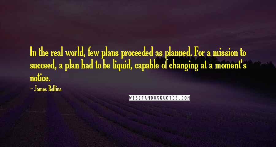 James Rollins Quotes: In the real world, few plans proceeded as planned. For a mission to succeed, a plan had to be liquid, capable of changing at a moment's notice.