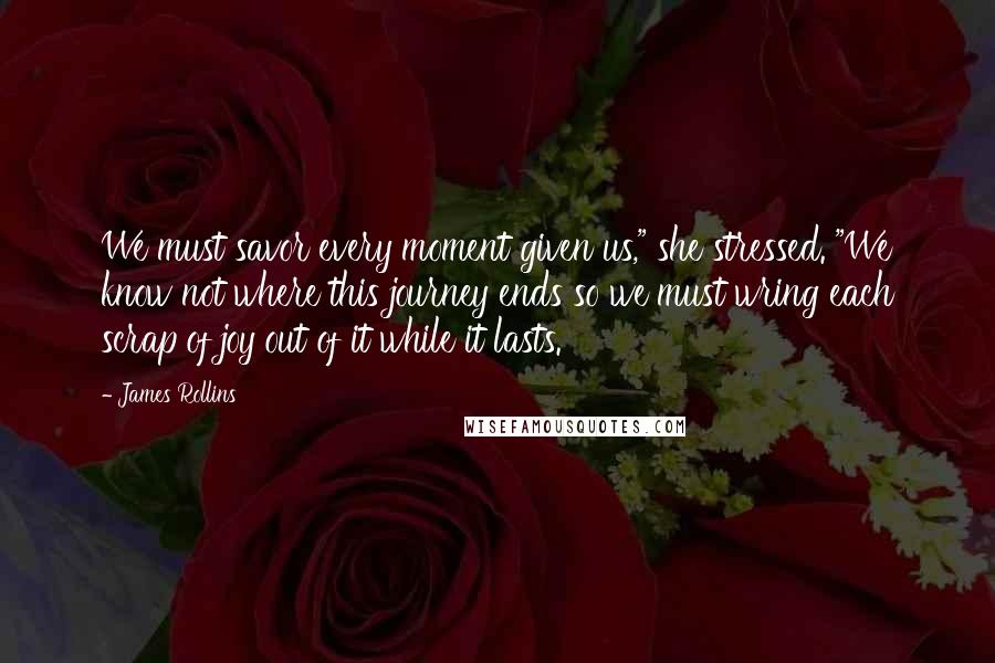 James Rollins Quotes: We must savor every moment given us," she stressed. "We know not where this journey ends so we must wring each scrap of joy out of it while it lasts.