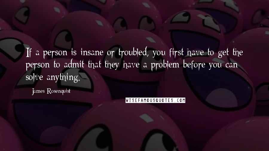 James Rosenquist Quotes: If a person is insane or troubled, you first have to get the person to admit that they have a problem before you can solve anything.