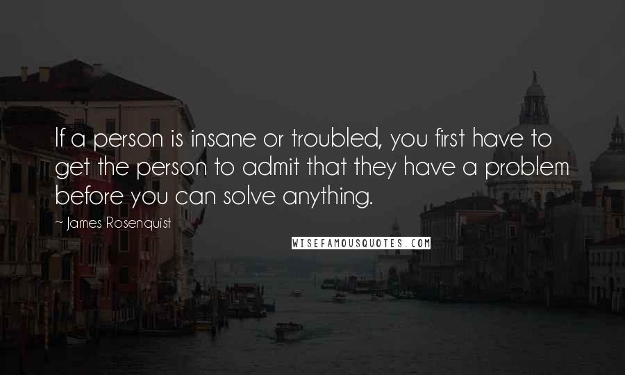 James Rosenquist Quotes: If a person is insane or troubled, you first have to get the person to admit that they have a problem before you can solve anything.