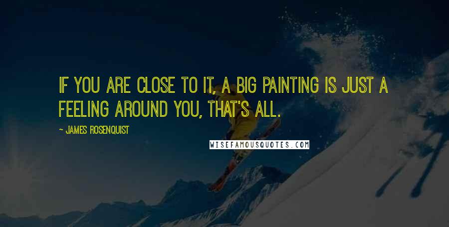 James Rosenquist Quotes: If you are close to it, a big painting is just a feeling around you, that's all.