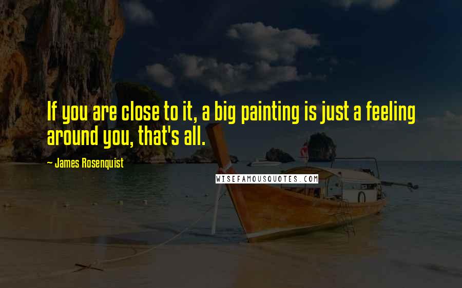 James Rosenquist Quotes: If you are close to it, a big painting is just a feeling around you, that's all.
