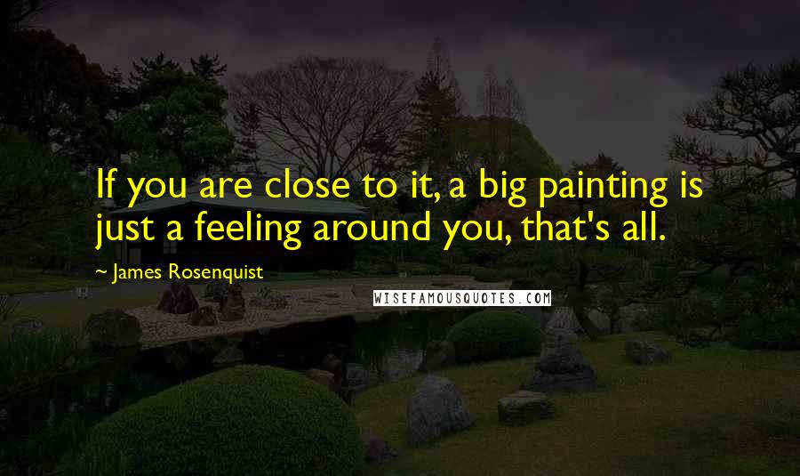 James Rosenquist Quotes: If you are close to it, a big painting is just a feeling around you, that's all.