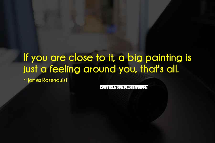 James Rosenquist Quotes: If you are close to it, a big painting is just a feeling around you, that's all.