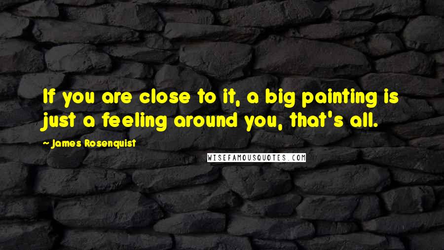 James Rosenquist Quotes: If you are close to it, a big painting is just a feeling around you, that's all.