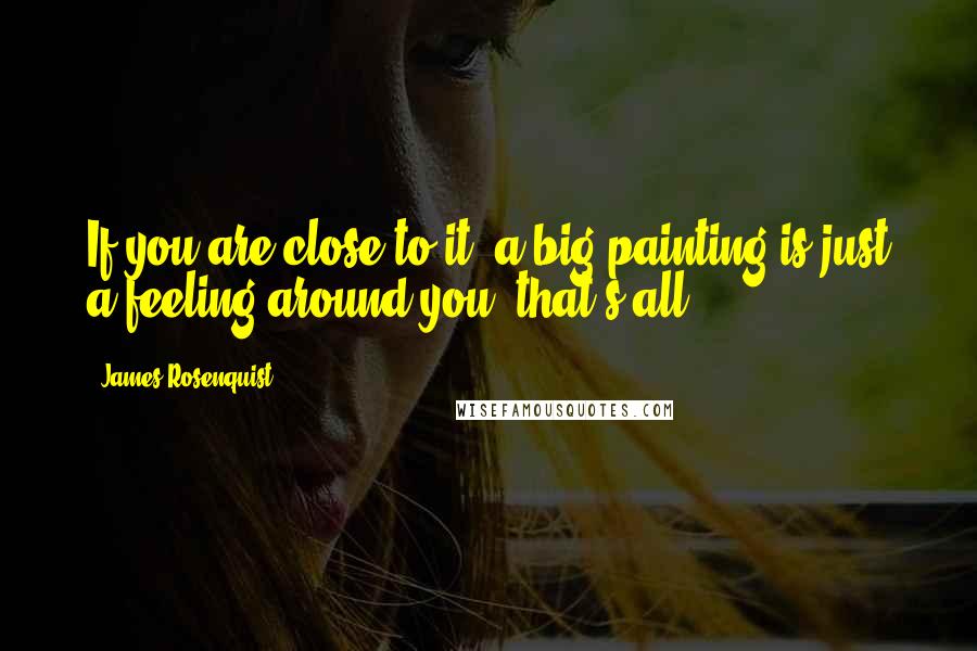 James Rosenquist Quotes: If you are close to it, a big painting is just a feeling around you, that's all.