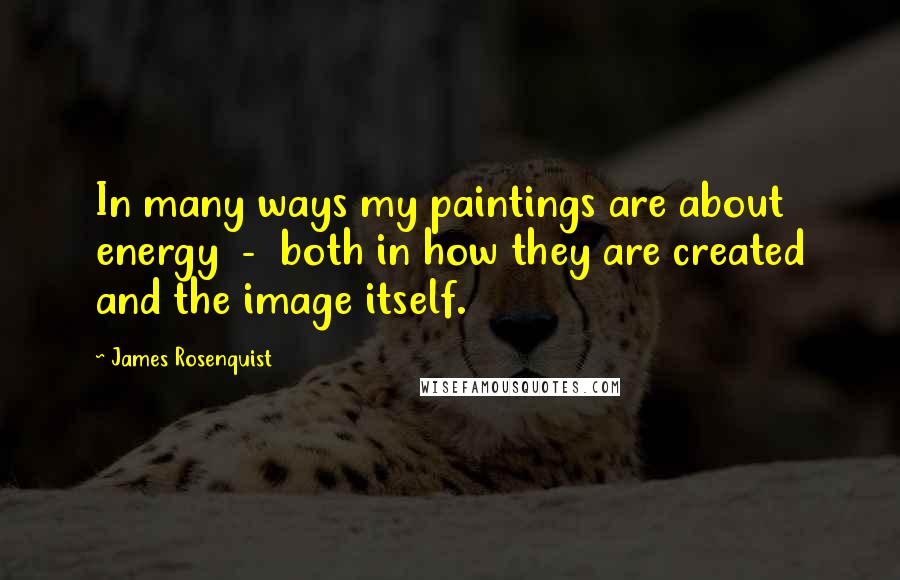 James Rosenquist Quotes: In many ways my paintings are about energy - both in how they are created and the image itself.