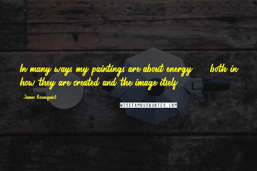 James Rosenquist Quotes: In many ways my paintings are about energy  -  both in how they are created and the image itself.