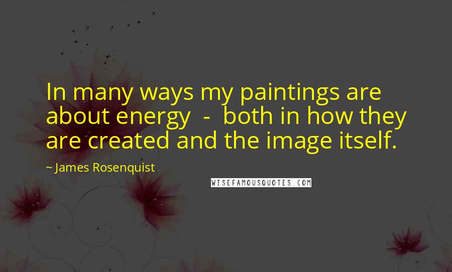 James Rosenquist Quotes: In many ways my paintings are about energy  -  both in how they are created and the image itself.
