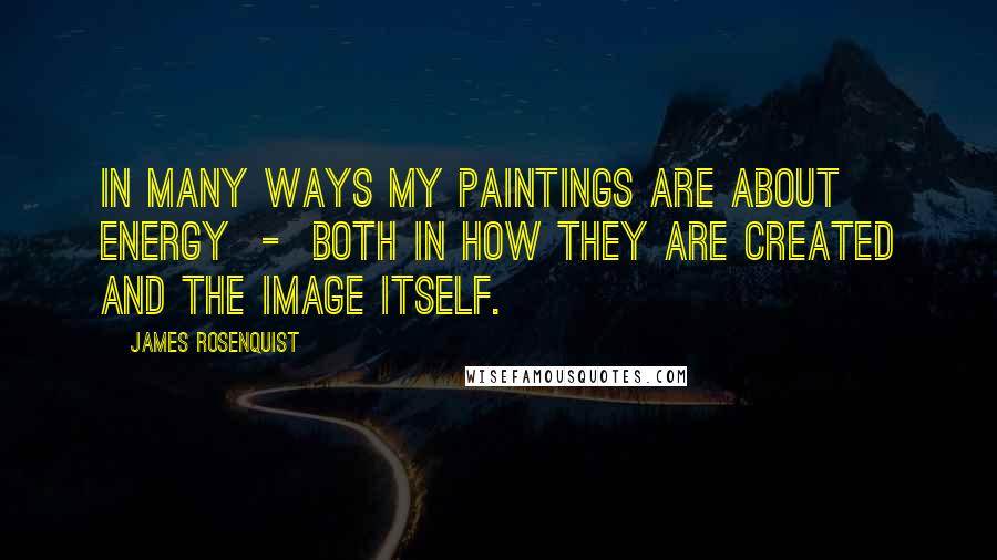 James Rosenquist Quotes: In many ways my paintings are about energy - both in how they are created and the image itself.