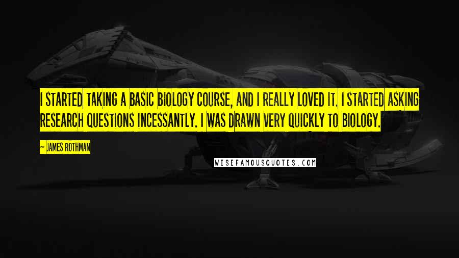 James Rothman Quotes: I started taking a basic biology course, and I really loved it. I started asking research questions incessantly. I was drawn very quickly to biology.