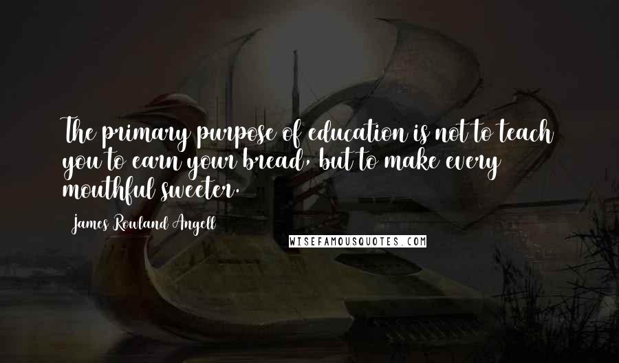 James Rowland Angell Quotes: The primary purpose of education is not to teach you to earn your bread, but to make every mouthful sweeter.