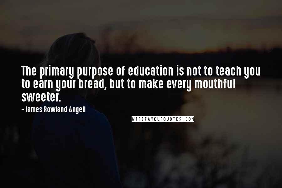 James Rowland Angell Quotes: The primary purpose of education is not to teach you to earn your bread, but to make every mouthful sweeter.