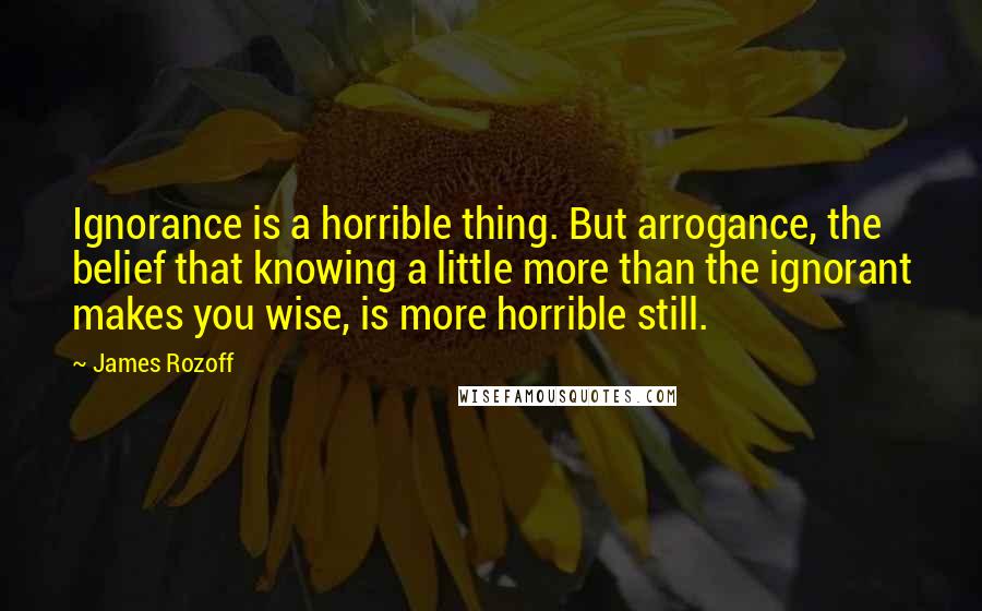 James Rozoff Quotes: Ignorance is a horrible thing. But arrogance, the belief that knowing a little more than the ignorant makes you wise, is more horrible still.