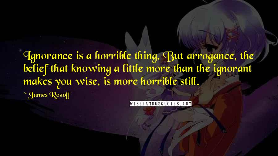 James Rozoff Quotes: Ignorance is a horrible thing. But arrogance, the belief that knowing a little more than the ignorant makes you wise, is more horrible still.