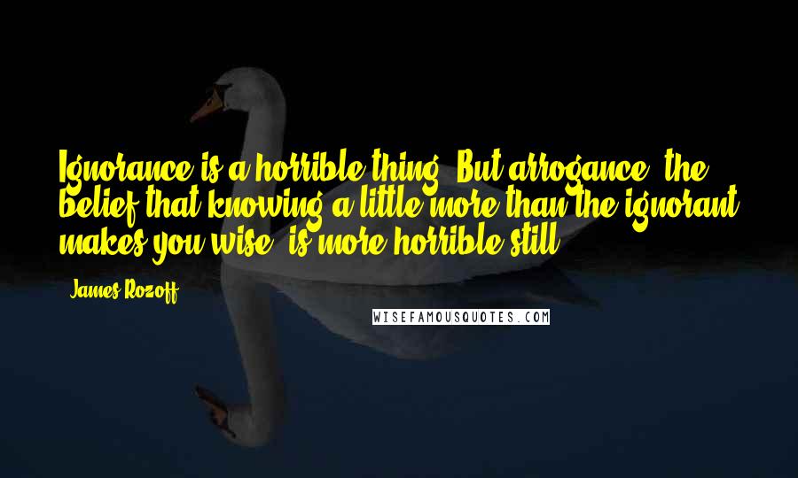 James Rozoff Quotes: Ignorance is a horrible thing. But arrogance, the belief that knowing a little more than the ignorant makes you wise, is more horrible still.