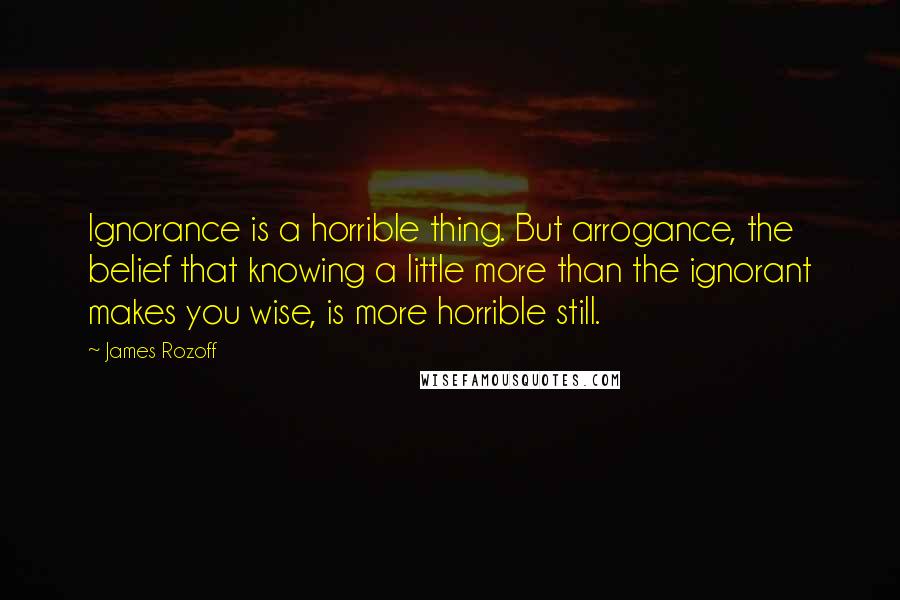 James Rozoff Quotes: Ignorance is a horrible thing. But arrogance, the belief that knowing a little more than the ignorant makes you wise, is more horrible still.