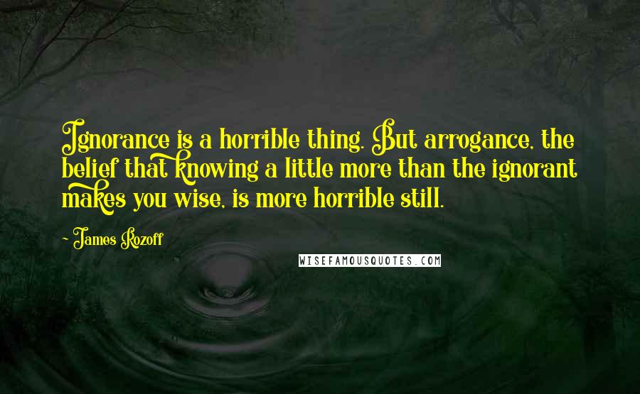 James Rozoff Quotes: Ignorance is a horrible thing. But arrogance, the belief that knowing a little more than the ignorant makes you wise, is more horrible still.