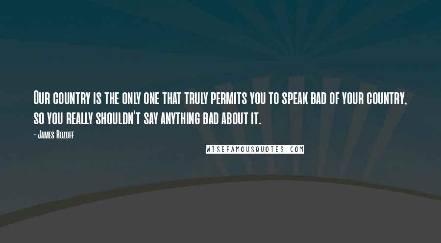 James Rozoff Quotes: Our country is the only one that truly permits you to speak bad of your country, so you really shouldn't say anything bad about it.