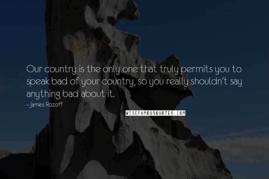 James Rozoff Quotes: Our country is the only one that truly permits you to speak bad of your country, so you really shouldn't say anything bad about it.