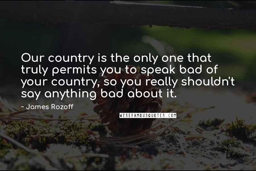 James Rozoff Quotes: Our country is the only one that truly permits you to speak bad of your country, so you really shouldn't say anything bad about it.