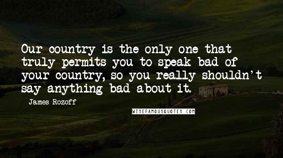 James Rozoff Quotes: Our country is the only one that truly permits you to speak bad of your country, so you really shouldn't say anything bad about it.