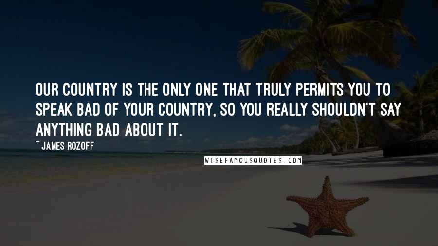 James Rozoff Quotes: Our country is the only one that truly permits you to speak bad of your country, so you really shouldn't say anything bad about it.