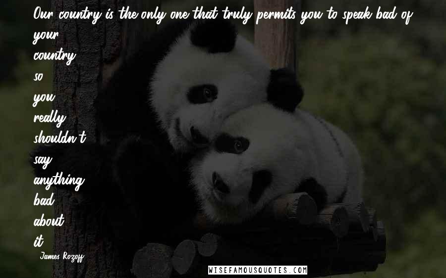 James Rozoff Quotes: Our country is the only one that truly permits you to speak bad of your country, so you really shouldn't say anything bad about it.