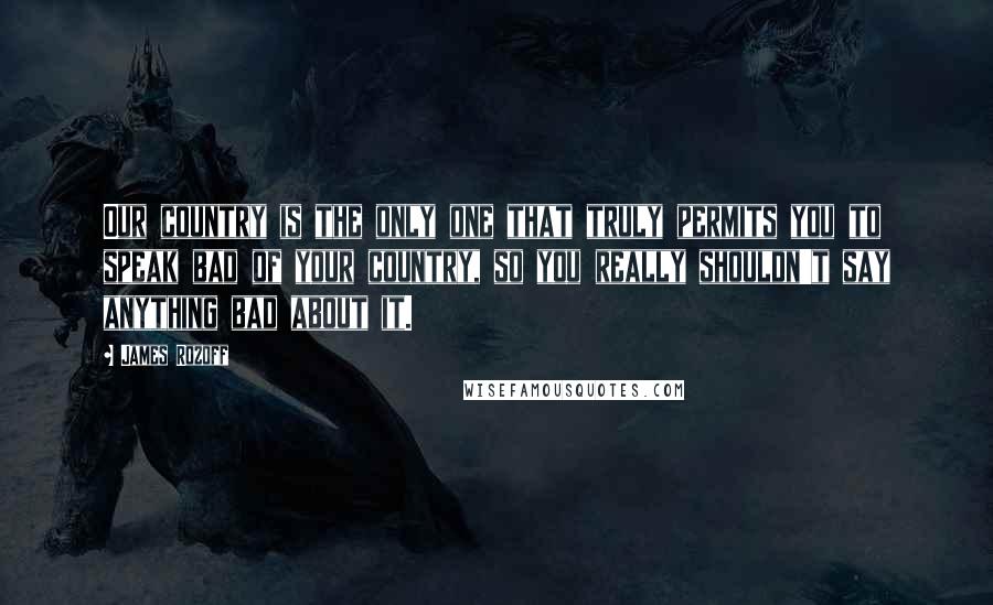 James Rozoff Quotes: Our country is the only one that truly permits you to speak bad of your country, so you really shouldn't say anything bad about it.