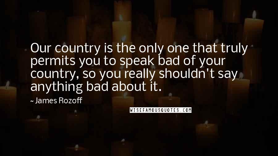 James Rozoff Quotes: Our country is the only one that truly permits you to speak bad of your country, so you really shouldn't say anything bad about it.