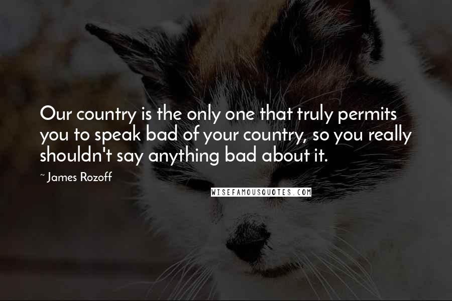 James Rozoff Quotes: Our country is the only one that truly permits you to speak bad of your country, so you really shouldn't say anything bad about it.