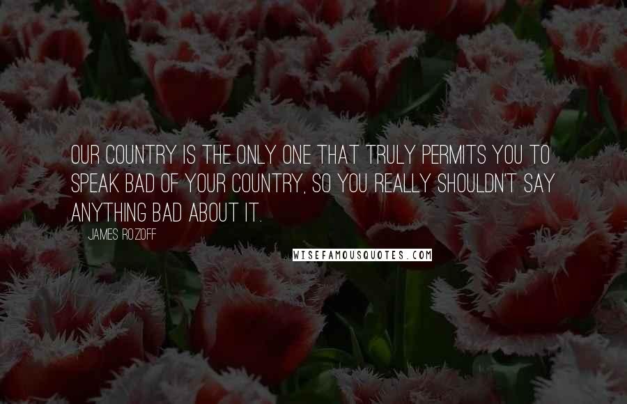 James Rozoff Quotes: Our country is the only one that truly permits you to speak bad of your country, so you really shouldn't say anything bad about it.