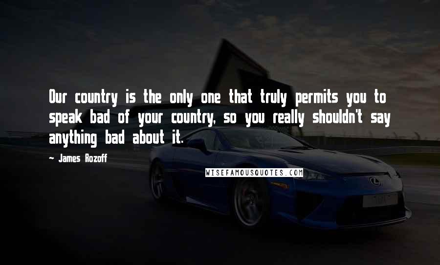 James Rozoff Quotes: Our country is the only one that truly permits you to speak bad of your country, so you really shouldn't say anything bad about it.