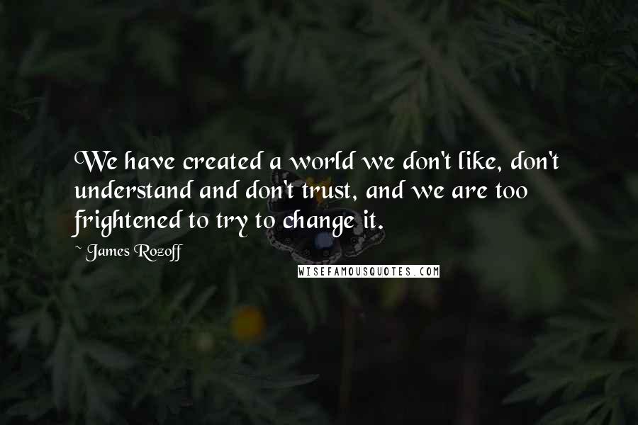 James Rozoff Quotes: We have created a world we don't like, don't understand and don't trust, and we are too frightened to try to change it.