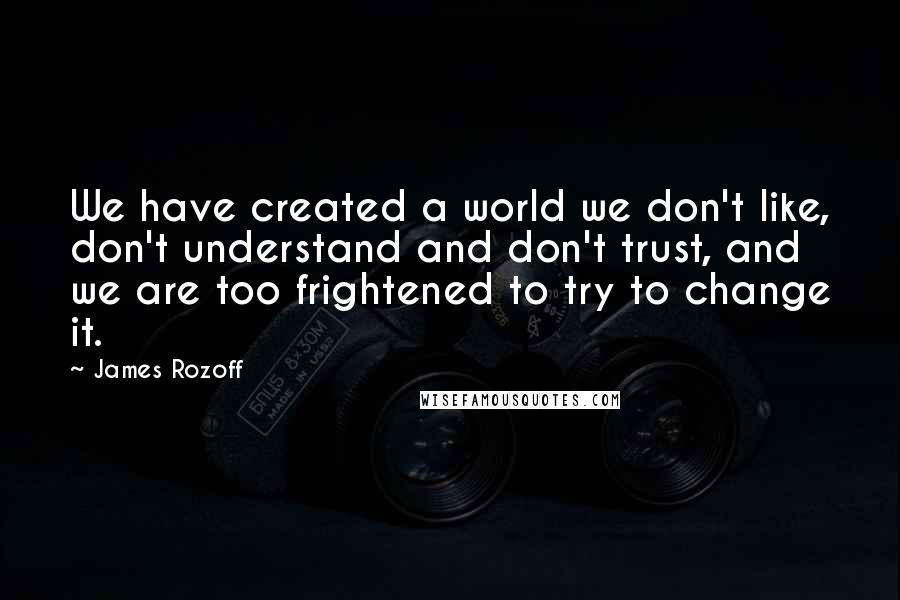 James Rozoff Quotes: We have created a world we don't like, don't understand and don't trust, and we are too frightened to try to change it.