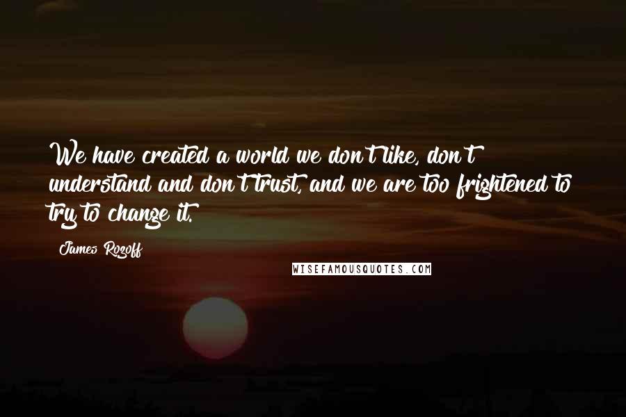 James Rozoff Quotes: We have created a world we don't like, don't understand and don't trust, and we are too frightened to try to change it.