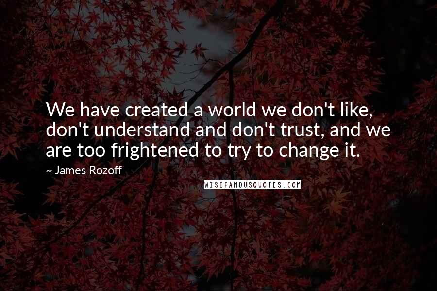 James Rozoff Quotes: We have created a world we don't like, don't understand and don't trust, and we are too frightened to try to change it.