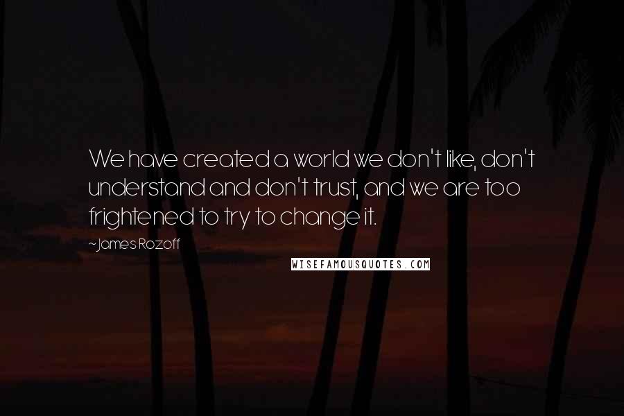 James Rozoff Quotes: We have created a world we don't like, don't understand and don't trust, and we are too frightened to try to change it.