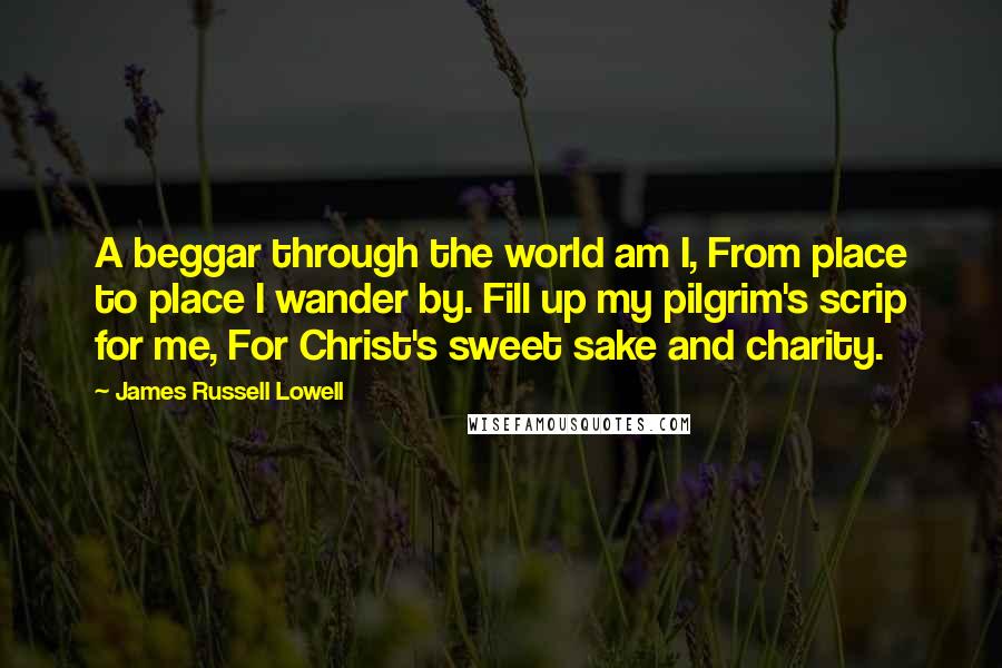 James Russell Lowell Quotes: A beggar through the world am I, From place to place I wander by. Fill up my pilgrim's scrip for me, For Christ's sweet sake and charity.