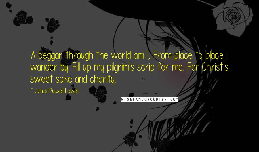 James Russell Lowell Quotes: A beggar through the world am I, From place to place I wander by. Fill up my pilgrim's scrip for me, For Christ's sweet sake and charity.