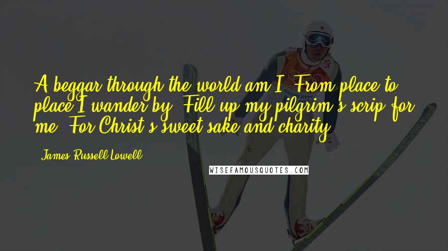 James Russell Lowell Quotes: A beggar through the world am I, From place to place I wander by. Fill up my pilgrim's scrip for me, For Christ's sweet sake and charity.