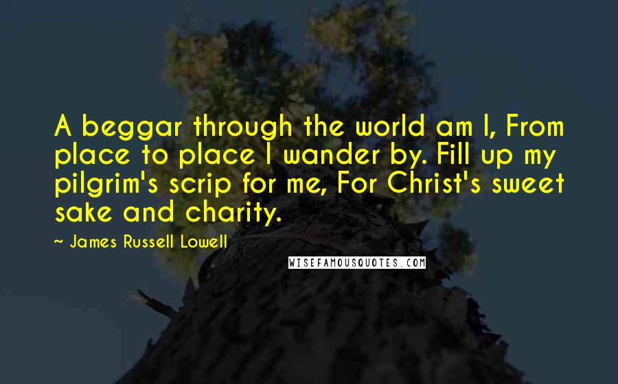 James Russell Lowell Quotes: A beggar through the world am I, From place to place I wander by. Fill up my pilgrim's scrip for me, For Christ's sweet sake and charity.