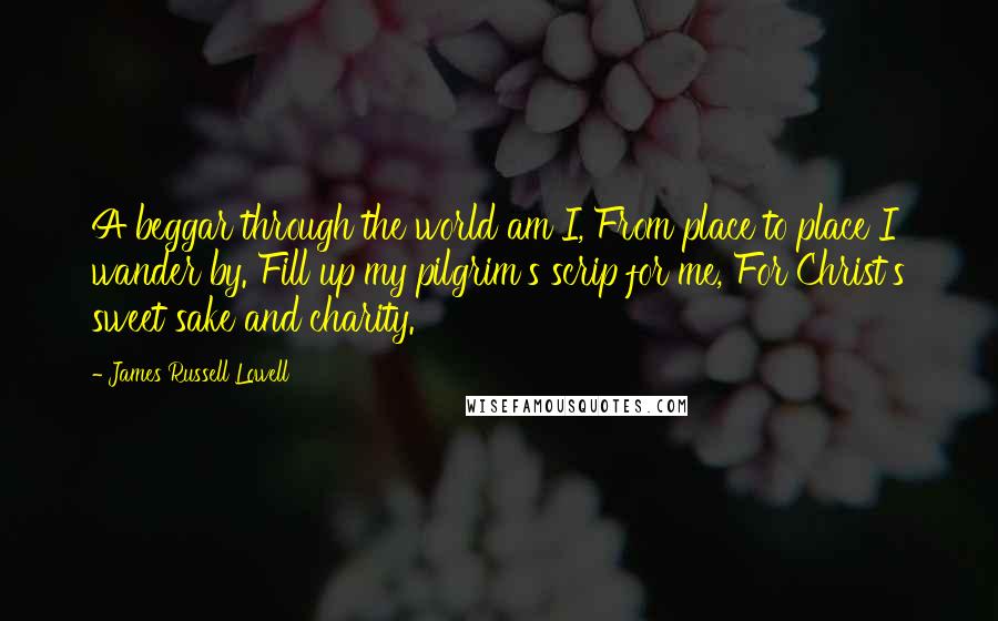 James Russell Lowell Quotes: A beggar through the world am I, From place to place I wander by. Fill up my pilgrim's scrip for me, For Christ's sweet sake and charity.