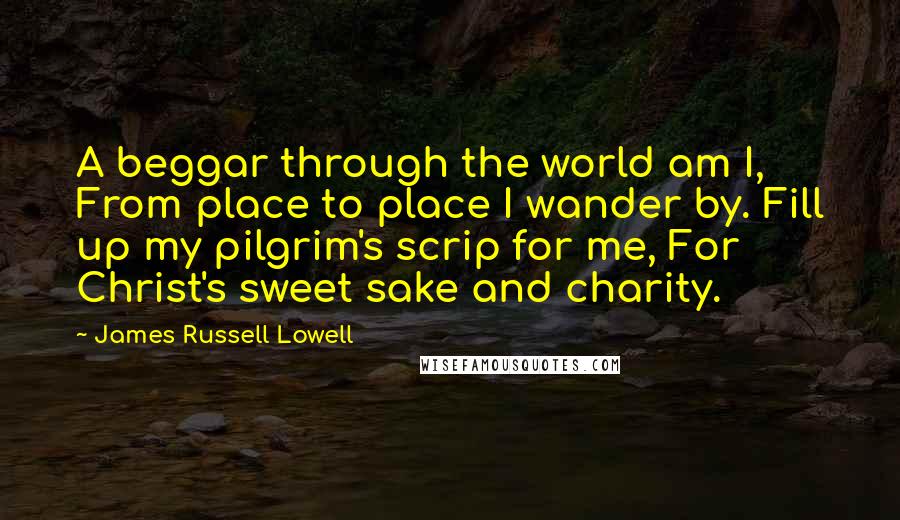 James Russell Lowell Quotes: A beggar through the world am I, From place to place I wander by. Fill up my pilgrim's scrip for me, For Christ's sweet sake and charity.